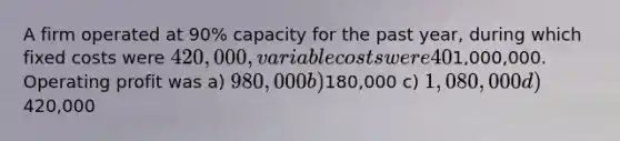 A firm operated at 90% capacity for the past year, during which fixed costs were 420,000, variable costs were 40% of sales, and sales were1,000,000. Operating profit was a) 980,000 b)180,000 c) 1,080,000 d)420,000