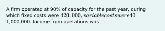 A firm operated at 90% of capacity for the past year, during which fixed costs were 420,000, variable costs were 40% of sales, and sales were1,000,000. Income from operations was