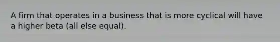 A firm that operates in a business that is more cyclical will have a higher beta (all else equal).