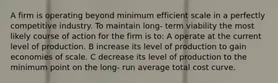 A firm is operating beyond minimum efficient scale in a perfectly competitive industry. To maintain long- term viability the most likely course of action for the firm is to: A operate at the current level of production. B increase its level of production to gain economies of scale. C decrease its level of production to the minimum point on the long- run average total cost curve.