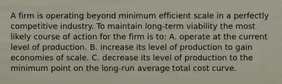 A firm is operating beyond minimum efficient scale in a perfectly competitive industry. To maintain long-term viability the most likely course of action for the firm is to: A. operate at the current level of production. B. increase its level of production to gain economies of scale. C. decrease its level of production to the minimum point on the long-run average total cost curve.