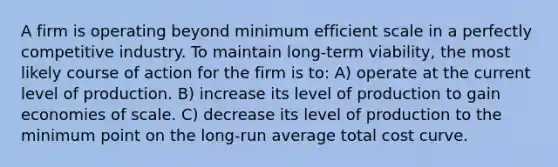 A firm is operating beyond minimum efficient scale in a perfectly competitive industry. To maintain long-term viability, the most likely course of action for the firm is to: A) operate at the current level of production. B) increase its level of production to gain economies of scale. C) decrease its level of production to the minimum point on the long-run average total cost curve.