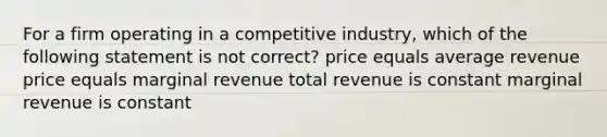 For a firm operating in a competitive industry, which of the following statement is not correct? price equals average revenue price equals marginal revenue total revenue is constant marginal revenue is constant