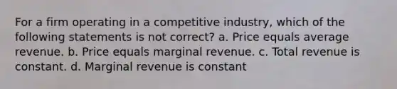 For a firm operating in a competitive industry, which of the following statements is not correct? a. Price equals average revenue. b. Price equals marginal revenue. c. Total revenue is constant. d. Marginal revenue is constant