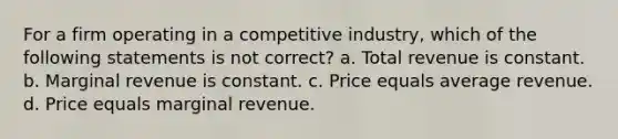 For a firm operating in a competitive industry, which of the following statements is not correct? a. Total revenue is constant. b. Marginal revenue is constant. c. Price equals average revenue. d. Price equals marginal revenue.