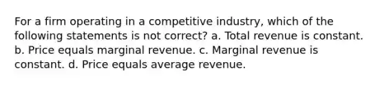 For a firm operating in a competitive industry, which of the following statements is not correct? a. Total revenue is constant. b. Price equals marginal revenue. c. Marginal revenue is constant. d. Price equals average revenue.