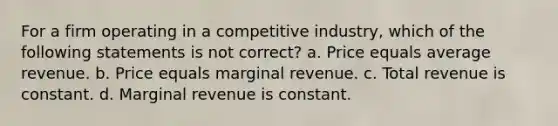 For a firm operating in a competitive industry, which of the following statements is not correct? a. Price equals average revenue. b. Price equals marginal revenue. c. Total revenue is constant. d. Marginal revenue is constant.