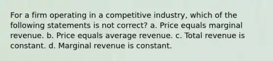 For a firm operating in a competitive industry, which of the following statements is not correct? a. Price equals marginal revenue. b. Price equals average revenue. c. Total revenue is constant. d. Marginal revenue is constant.