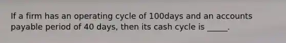 If a firm has an operating cycle of 100days and an accounts payable period of 40 days, then its cash cycle is _____.