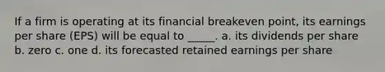 If a firm is operating at its financial breakeven point, its earnings per share (EPS) will be equal to _____. a. its dividends per share b. zero c. one d. its forecasted retained earnings per share