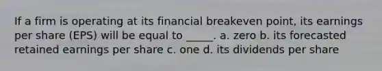 If a firm is operating at its financial breakeven point, its earnings per share (EPS) will be equal to _____. a. zero b. its forecasted retained earnings per share c. one d. its dividends per share