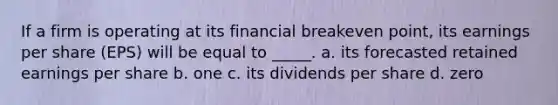 If a firm is operating at its financial breakeven point, its earnings per share (EPS) will be equal to _____. a. its forecasted retained earnings per share b. one c. its dividends per share d. zero