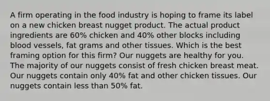 A firm operating in the food industry is hoping to frame its label on a new chicken breast nugget product. The actual product ingredients are 60% chicken and 40% other blocks including blood vessels, fat grams and other tissues. Which is the best framing option for this firm? Our nuggets are healthy for you. The majority of our nuggets consist of fresh chicken breast meat. Our nuggets contain only 40% fat and other chicken tissues. Our nuggets contain less than 50% fat.