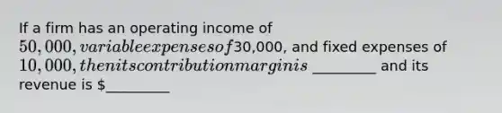 If a firm has an operating income of 50,000, variable expenses of30,000, and fixed expenses of 10,000, then its contribution margin is _________ and its revenue is _________