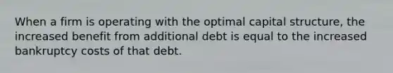 When a firm is operating with the optimal capital structure, the increased benefit from additional debt is equal to the increased bankruptcy costs of that debt.