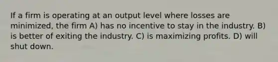 If a firm is operating at an output level where losses are minimized, the firm A) has no incentive to stay in the industry. B) is better of exiting the industry. C) is maximizing profits. D) will shut down.