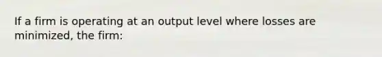 If a firm is operating at an output level where losses are minimized, the firm: