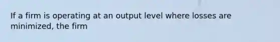 If a firm is operating at an output level where losses are minimized, the firm