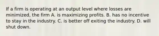 If a firm is operating at an output level where losses are minimized, the firm A. is maximizing profits. B. has no incentive to stay in the industry. C. is better off exiting the industry. D. will shut down.