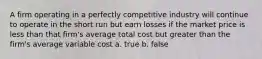 A firm operating in a perfectly competitive industry will continue to operate in the short run but earn losses if the market price is less than that firm's average total cost but greater than the firm's average variable cost a. true b. false