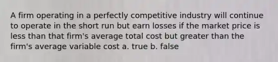 A firm operating in a perfectly competitive industry will continue to operate in the short run but earn losses if the market price is less than that firm's average total cost but greater than the firm's average variable cost a. true b. false