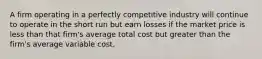 A firm operating in a perfectly competitive industry will continue to operate in the short run but earn losses if the market price is less than that firm's average total cost but greater than the firm's average variable cost.