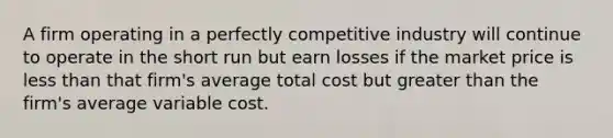 A firm operating in a perfectly competitive industry will continue to operate in the short run but earn losses if the market price is less than that firm's average total cost but greater than the firm's average variable cost.