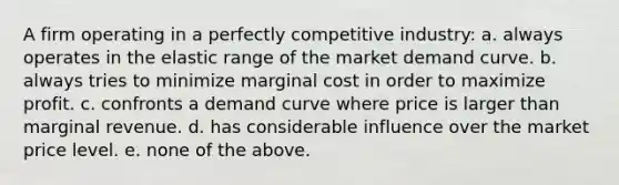 A firm operating in a perfectly competitive industry: a. always operates in the elastic range of the market demand curve. b. always tries to minimize marginal cost in order to maximize profit. c. confronts a demand curve where price is larger than marginal revenue. d. has considerable influence over the market price level. e. none of the above.