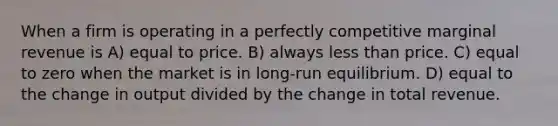 When a firm is operating in a perfectly competitive marginal revenue is A) equal to price. B) always less than price. C) equal to zero when the market is in long-run equilibrium. D) equal to the change in output divided by the change in total revenue.