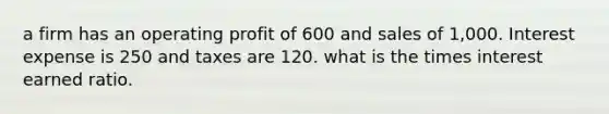 a firm has an operating profit of 600 and sales of 1,000. Interest expense is 250 and taxes are 120. what is the times interest earned ratio.