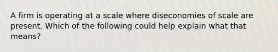 A firm is operating at a scale where diseconomies of scale are present. Which of the following could help explain what that means?