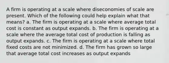 A firm is operating at a scale where diseconomies of scale are present. Which of the following could help explain what that means? a. ​The firm is operating at a scale where average total cost is constant as output expands. b. ​The firm is operating at a scale where the average total cost of production is falling as output expands. c. ​The firm is operating at a scale where total fixed costs are not minimized. d. ​The firm has grown so large that average total cost increases as output expands