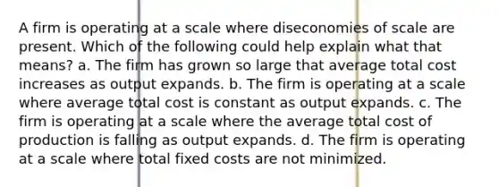 A firm is operating at a scale where diseconomies of scale are present. Which of the following could help explain what that means? a. ​The firm has grown so large that average total cost increases as output expands. b. ​The firm is operating at a scale where average total cost is constant as output expands. c. ​The firm is operating at a scale where the average total cost of production is falling as output expands. d. ​The firm is operating at a scale where total fixed costs are not minimized.