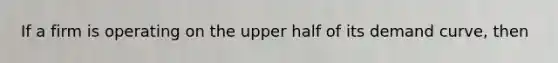If a firm is operating on the upper half of its demand curve, then