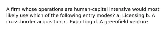 A firm whose operations are human-capital intensive would most likely use which of the following entry modes? a. Licensing b. A cross-border acquisition c. Exporting d. A greenfield venture