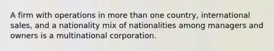 A firm with operations in more than one country, international sales, and a nationality mix of nationalities among managers and owners is a multinational corporation.