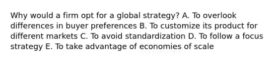 Why would a firm opt for a global​ strategy? A. To overlook differences in buyer preferences B. To customize its product for different markets C. To avoid standardization D. To follow a focus strategy E. To take advantage of economies of scale