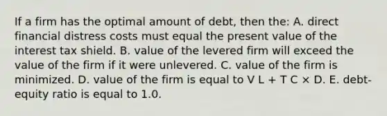 If a firm has the optimal amount of debt, then the: A. direct financial distress costs must equal the present value of the interest tax shield. B. value of the levered firm will exceed the value of the firm if it were unlevered. C. value of the firm is minimized. D. value of the firm is equal to V L + T C × D. E. debt-equity ratio is equal to 1.0.