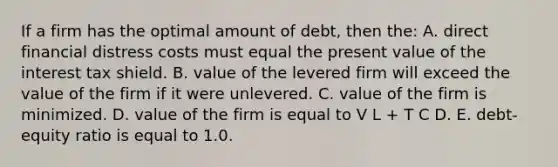 If a firm has the optimal amount of debt, then the: A. direct financial distress costs must equal the present value of the interest tax shield. B. value of the levered firm will exceed the value of the firm if it were unlevered. C. value of the firm is minimized. D. value of the firm is equal to V L + T C D. E. debt-equity ratio is equal to 1.0.