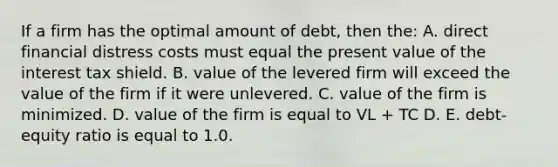 If a firm has the optimal amount of debt, then the: A. direct financial distress costs must equal the present value of the interest tax shield. B. value of the levered firm will exceed the value of the firm if it were unlevered. C. value of the firm is minimized. D. value of the firm is equal to VL + TC D. E. debt-equity ratio is equal to 1.0.