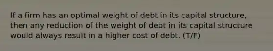 If a firm has an optimal weight of debt in its capital structure, then any reduction of the weight of debt in its capital structure would always result in a higher cost of debt. (T/F)