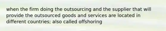 when the firm doing the outsourcing and the supplier that will provide the outsourced goods and services are located in different countries; also called offshoring