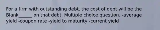 For a firm with outstanding debt, the cost of debt will be the Blank______ on that debt. Multiple choice question. -average yield -coupon rate -yield to maturity -current yield