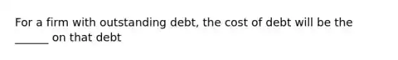 For a firm with outstanding debt, the cost of debt will be the ______ on that debt