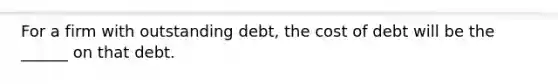 For a firm with outstanding debt, the cost of debt will be the ______ on that debt.