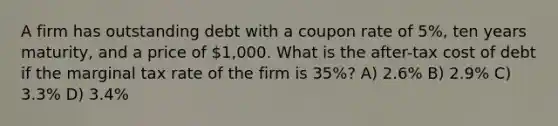 A firm has outstanding debt with a coupon rate of 5%, ten years maturity, and a price of 1,000. What is the after-tax cost of debt if the marginal tax rate of the firm is 35%? A) 2.6% B) 2.9% C) 3.3% D) 3.4%