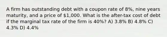 A firm has outstanding debt with a coupon rate of 8%, nine years maturity, and a price of 1,000. What is the after-tax cost of debt if the marginal tax rate of the firm is 40%? A) 3.8% B) 4.8% C) 4.3% D) 4.4%