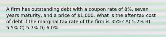 A firm has outstanding debt with a coupon rate of 8%, seven years maturity, and a price of 1,000. What is the after-tax cost of debt if the marginal tax rate of the firm is 35%? A) 5.2% B) 5.5% C) 5.7% D) 6.0%