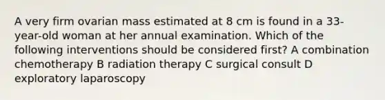 A very firm ovarian mass estimated at 8 cm is found in a 33-year-old woman at her annual examination. Which of the following interventions should be considered first? A combination chemotherapy B radiation therapy C surgical consult D exploratory laparoscopy