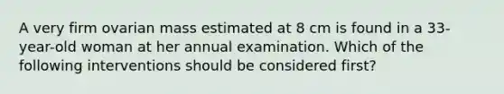 A very firm ovarian mass estimated at 8 cm is found in a 33-year-old woman at her annual examination. Which of the following interventions should be considered first?